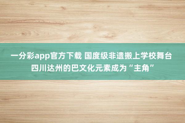 一分彩app官方下载 国度级非遗搬上学校舞台 四川达州的巴文化元素成为“主角”