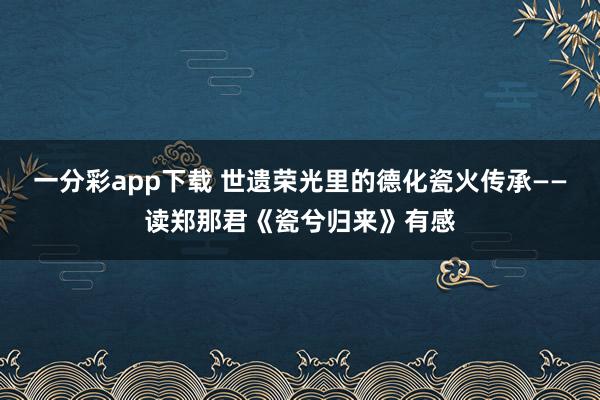 一分彩app下载 世遗荣光里的德化瓷火传承——读郑那君《瓷兮归来》有感