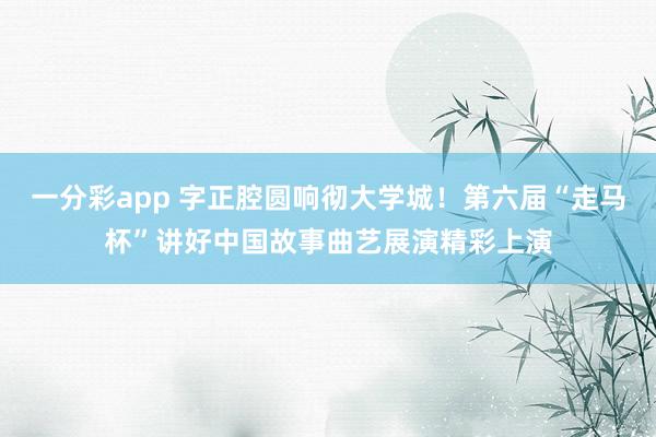 一分彩app 字正腔圆响彻大学城！第六届“走马杯”讲好中国故事曲艺展演精彩上演