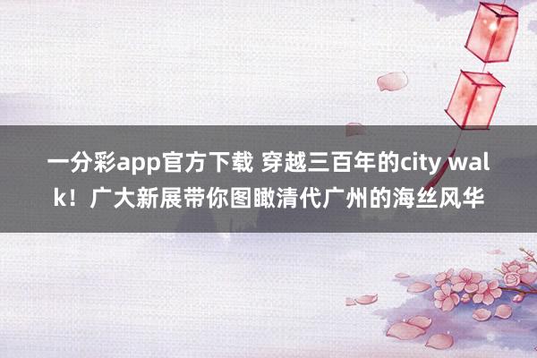 一分彩app官方下载 穿越三百年的city walk！广大新展带你图瞰清代广州的海丝风华