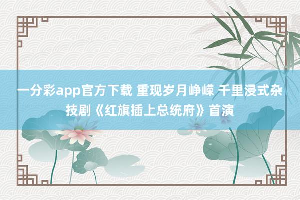 一分彩app官方下载 重现岁月峥嵘 千里浸式杂技剧《红旗插上总统府》首演