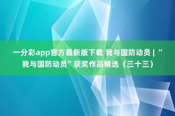 一分彩app官方最新版下载 我与国防动员 | “我与国防动员”获奖作品精选（三十三）