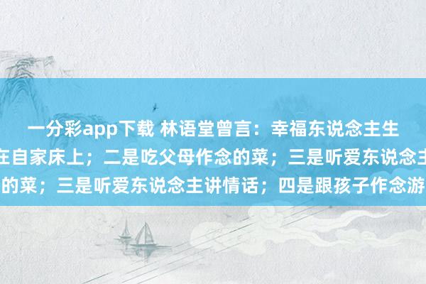 一分彩app下载 林语堂曾言：幸福东说念主生，无非四件事，一是睡在自家床上；二是吃父母作念的菜；三是听爱东说念主讲情话；四是跟孩子作念游戏