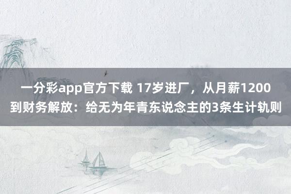 一分彩app官方下载 17岁进厂，从月薪1200到财务解放：给无为年青东说念主的3条生计轨则