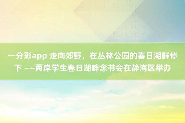 一分彩app 走向郊野，在丛林公园的春日湖畔停下 ——两岸学生春日湖畔念书会在静海区举办