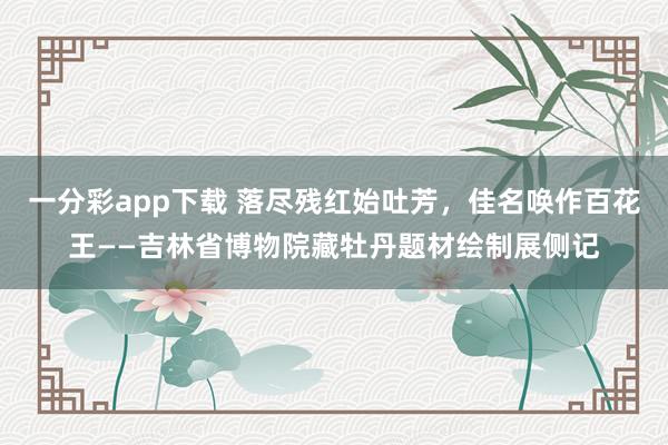 一分彩app下载 落尽残红始吐芳，佳名唤作百花王——吉林省博物院藏牡丹题材绘制展侧记