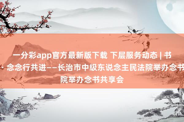 一分彩app官方最新版下载 下层服务动态 | 书香致远 · 念念行共进——长治市中级东说念主民法院举办念书共享会