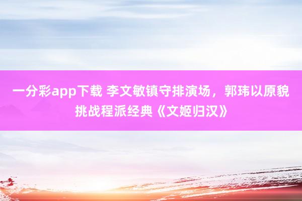 一分彩app下载 李文敏镇守排演场，郭玮以原貌挑战程派经典《文姬归汉》