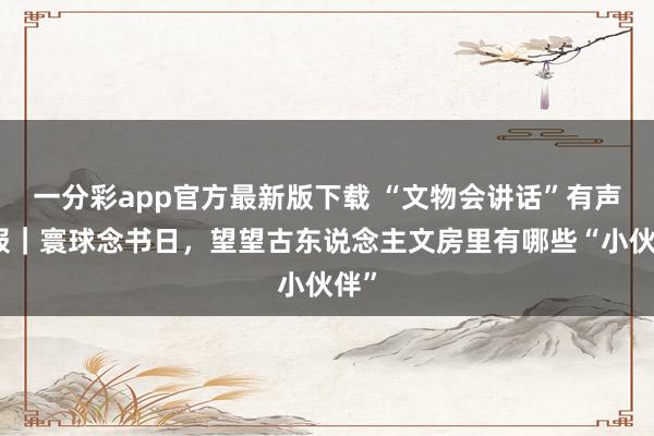 一分彩app官方最新版下载 “文物会讲话”有声海报｜寰球念书日，望望古东说念主文房里有哪些“小伙伴”