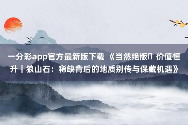一分彩app官方最新版下载 《当然绝版・价值恒升｜狼山石：稀缺背后的地质别传与保藏机遇》