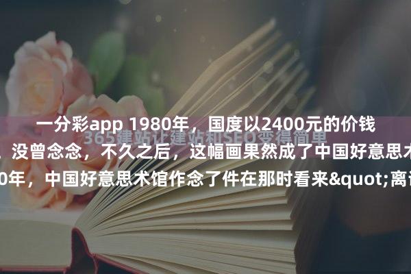 一分彩app 1980年，国度以2400元的价钱收购又名大三学生的画作。没曾念念，不久之后，这幅画果然成了中国好意思术馆的镇馆之宝。1980年，中国好意思术馆作念了件在那时看来"离谱"的事——花2400块买了个大三学生的画。这钱什么观念？日常工东说念主不吃不喝得攒泰半年。更让东说念主郁闷的是，画的作家罗中立既不是名...