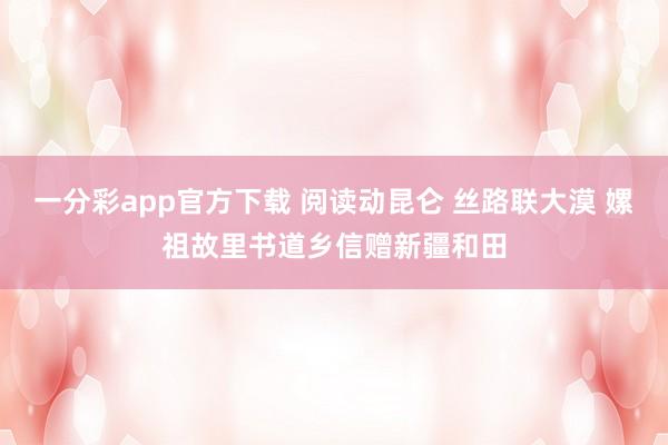 一分彩app官方下载 阅读动昆仑 丝路联大漠 嫘祖故里书道乡信赠新疆和田