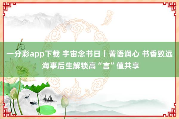 一分彩app下载 宇宙念书日丨菁语润心 书香致远 海事后生解锁高“言”值共享