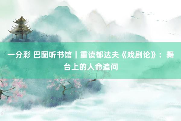 一分彩 巴图听书馆｜重读郁达夫《戏剧论》：舞台上的人命追问