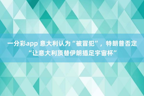 一分彩app 意大利认为“被冒犯”，特朗普否定“让意大利顶替伊朗插足宇宙杯”