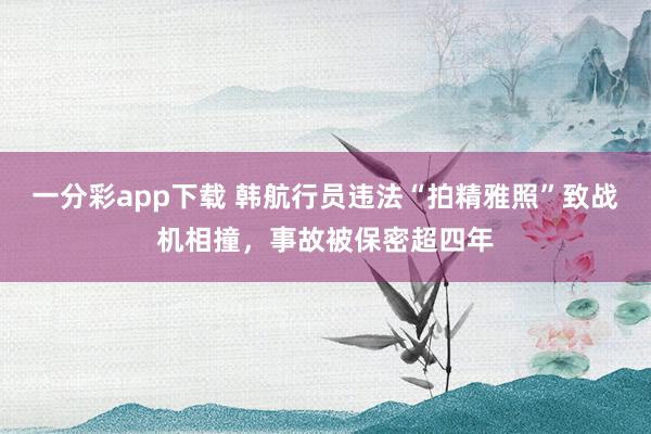 一分彩app下载 韩航行员违法“拍精雅照”致战机相撞，事故被保密超四年