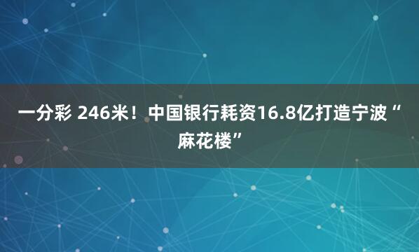 一分彩 246米！中国银行耗资16.8亿打造宁波“麻花楼”