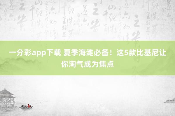 一分彩app下载 夏季海滩必备！这5款比基尼让你淘气成为焦点