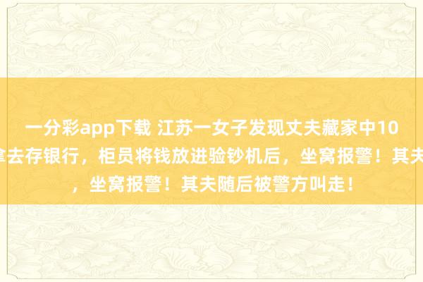 一分彩app下载 江苏一女子发现丈夫藏家中10万私租金，悄悄拿去存银行，柜员将钱放进验钞机后，坐窝报警！其夫随后被警方叫走！
