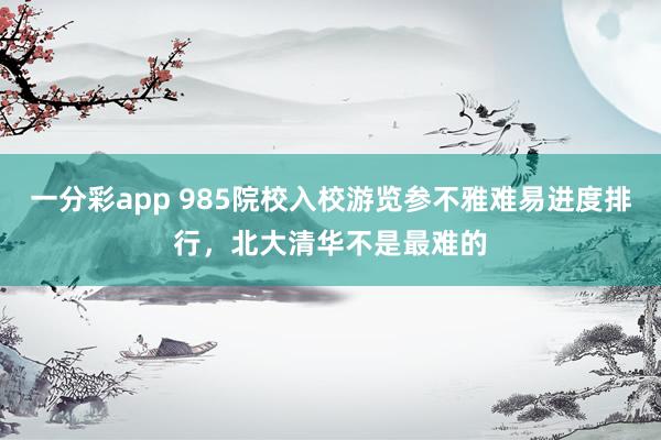 一分彩app 985院校入校游览参不雅难易进度排行，北大清华不是最难的