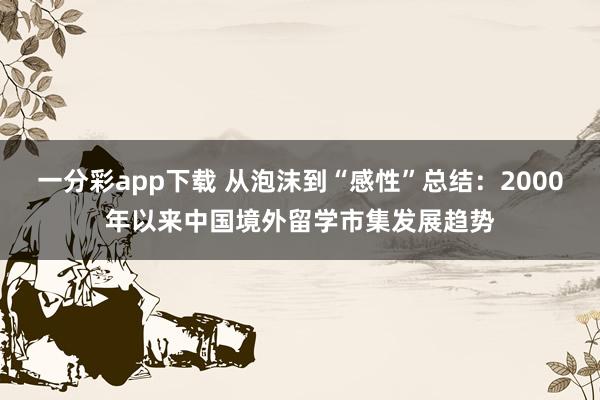 一分彩app下载 从泡沫到“感性”总结：2000年以来中国境外留学市集发展趋势