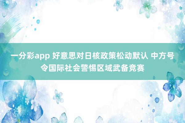 一分彩app 好意思对日核政策松动默认 中方号令国际社会警惕区域武备竞赛