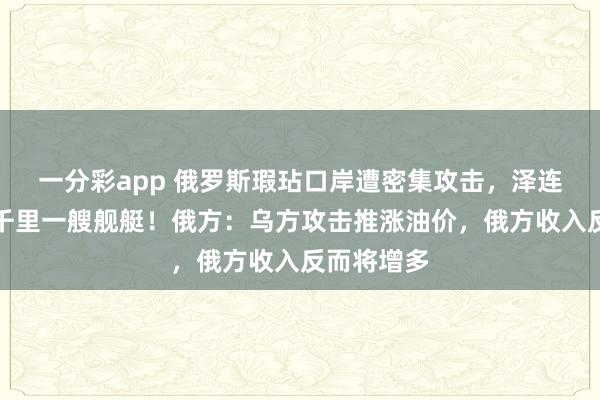 一分彩app 俄罗斯瑕玷口岸遭密集攻击，泽连斯基：击千里一艘舰艇！俄方：乌方攻击推涨油价，俄方收入反而将增多