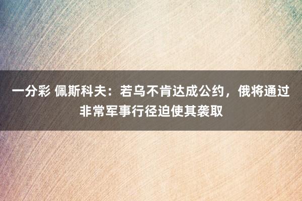 一分彩 佩斯科夫：若乌不肯达成公约，俄将通过非常军事行径迫使其袭取