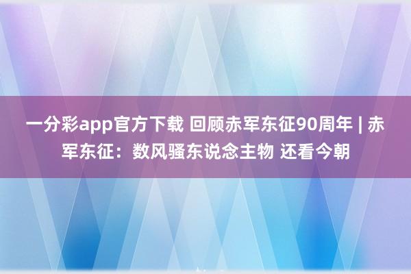 一分彩app官方下载 回顾赤军东征90周年 | 赤军东征：数风骚东说念主物 还看今朝