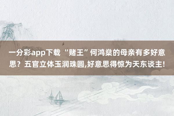 一分彩app下载 “赌王”何鸿燊的母亲有多好意思？五官立体玉润珠圆，好意思得惊为天东谈主!