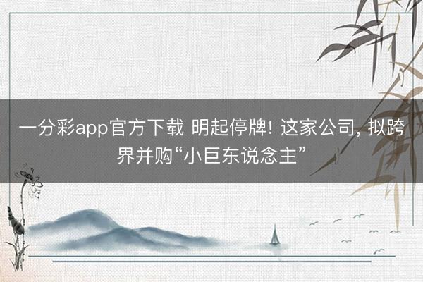 一分彩app官方下载 明起停牌! 这家公司， 拟跨界并购“小巨东说念主”