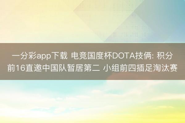 一分彩app下载 电竞国度杯DOTA技俩: 积分前16直邀中国队暂居第二 小组前四插足淘汰赛