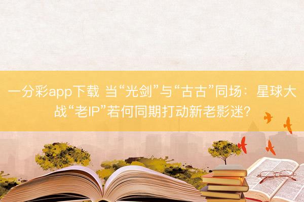 一分彩app下载 当“光剑”与“古古”同场：星球大战“老IP”若何同期打动新老影迷？