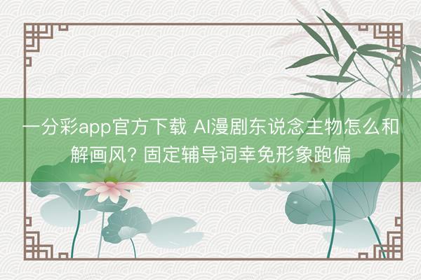 一分彩app官方下载 AI漫剧东说念主物怎么和解画风? 固定辅导词幸免形象跑偏