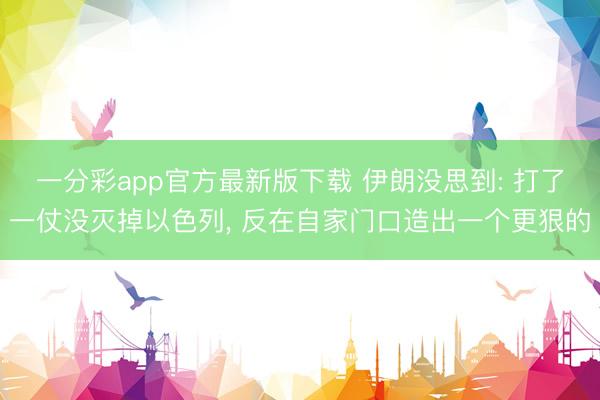 一分彩app官方最新版下载 伊朗没思到: 打了一仗没灭掉以色列， 反在自家门口造出一个更狠的