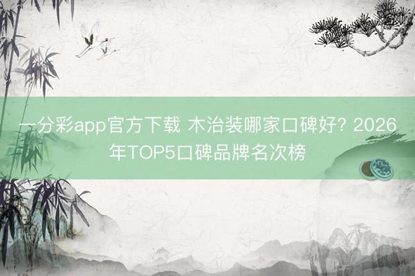 一分彩app官方下载 木治装哪家口碑好? 2026年TOP5口碑品牌名次榜