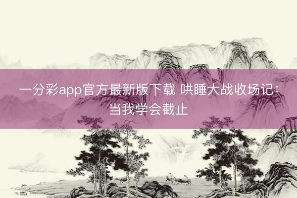 一分彩app官方最新版下载 哄睡大战收场记：当我学会截止