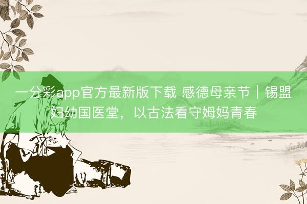 一分彩app官方最新版下载 感德母亲节｜锡盟妇幼国医堂，以古法看守姆妈青春