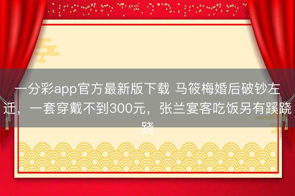 一分彩app官方最新版下载 马筱梅婚后破钞左迁，一套穿戴不到300元，张兰宴客吃饭另有蹊跷