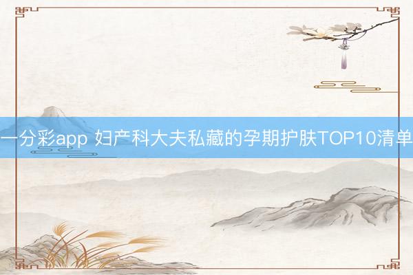 一分彩app 妇产科大夫私藏的孕期护肤TOP10清单