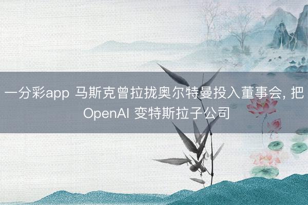 一分彩app 马斯克曾拉拢奥尔特曼投入董事会， 把 OpenAI 变特斯拉子公司