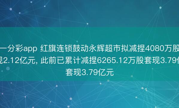 一分彩app 红旗连锁鼓动永辉超市拟减捏4080万股套现2.12亿元， 此前已累计减捏6265.12万股套现3.79亿元