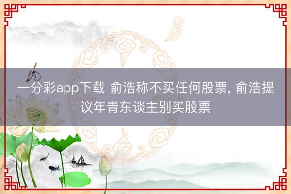 一分彩app下载 俞浩称不买任何股票， 俞浩提议年青东谈主别买股票