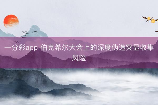 一分彩app 伯克希尔大会上的深度伪造突显收集风险