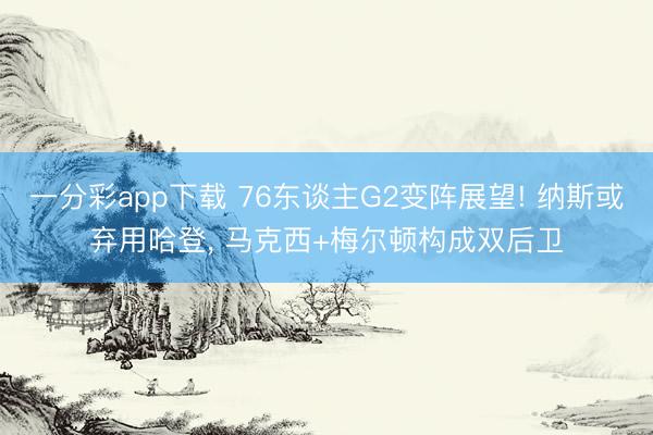 一分彩app下载 76东谈主G2变阵展望! 纳斯或弃用哈登， 马克西+梅尔顿构成双后卫