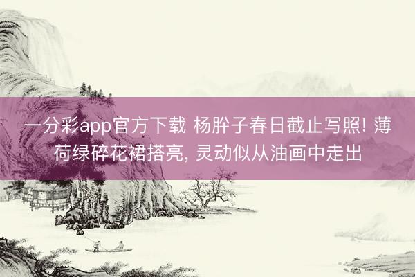 一分彩app官方下载 杨肸子春日截止写照! 薄荷绿碎花裙搭亮， 灵动似从油画中走出