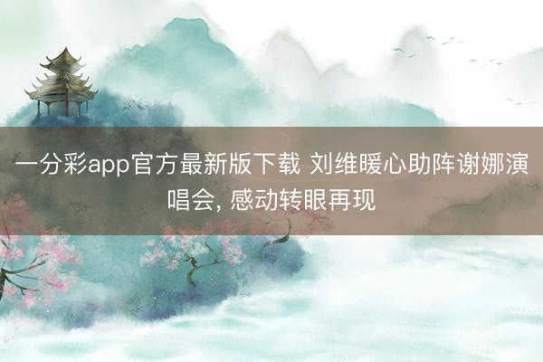 一分彩app官方最新版下载 刘维暖心助阵谢娜演唱会， 感动转眼再现