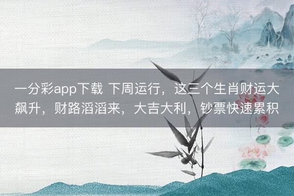 一分彩app下载 下周运行，这三个生肖财运大飙升，财路滔滔来，大吉大利，钞票快速累积