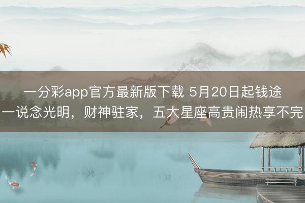 一分彩app官方最新版下载 5月20日起钱途一说念光明，财神驻家，五大星座高贵闹热享不完
